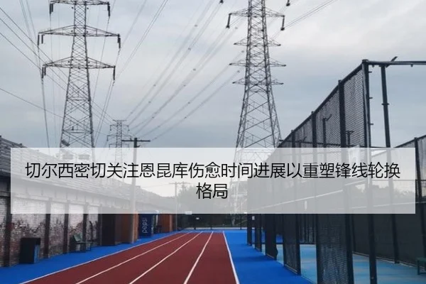 切尔西密切关注恩昆库伤愈时间进展以重塑锋线轮换格局
