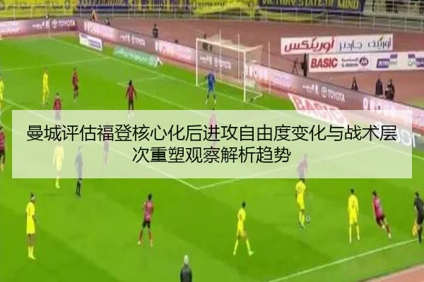 曼城评估福登核心化后进攻自由度变化与战术层次重塑观察解析趋势