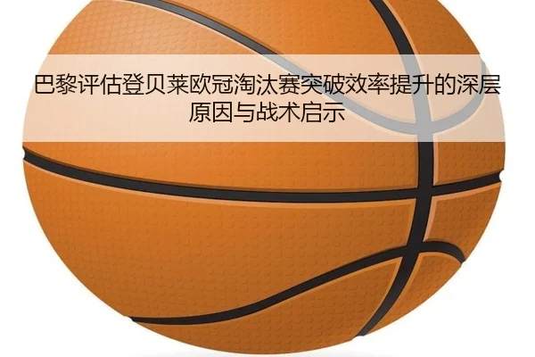 巴黎评估登贝莱欧冠淘汰赛突破效率提升的深层原因与战术启示