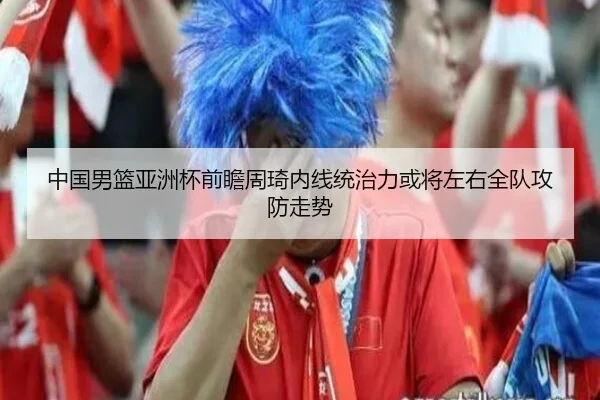 中国男篮亚洲杯前瞻周琦内线统治力或将左右全队攻防走势 | kaiyun